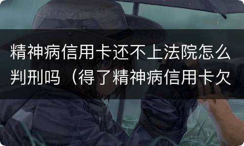 精神病信用卡还不上法院怎么判刑吗（得了精神病信用卡欠款用还吗）