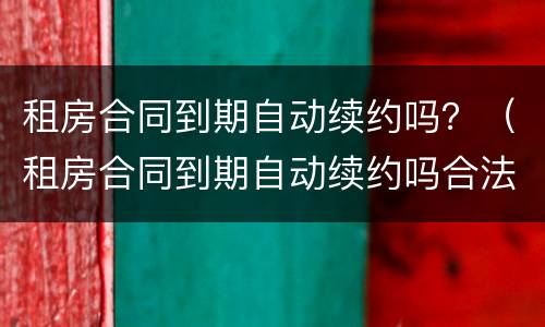 租房合同到期自动续约吗？（租房合同到期自动续约吗合法吗）