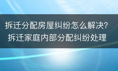 拆迁分配房屋纠纷怎么解决？ 拆迁家庭内部分配纠纷处理