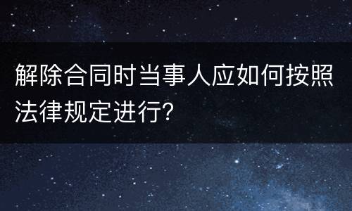 解除合同时当事人应如何按照法律规定进行？