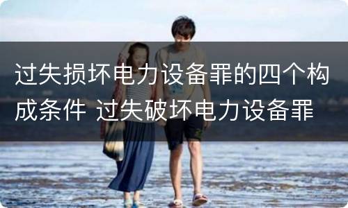 过失损坏电力设备罪的四个构成条件 过失破坏电力设备罪