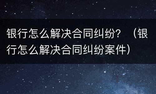 银行怎么解决合同纠纷？（银行怎么解决合同纠纷案件）