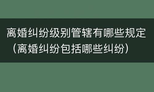 离婚纠纷级别管辖有哪些规定（离婚纠纷包括哪些纠纷）