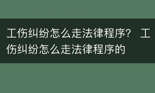 工伤纠纷怎么走法律程序？ 工伤纠纷怎么走法律程序的