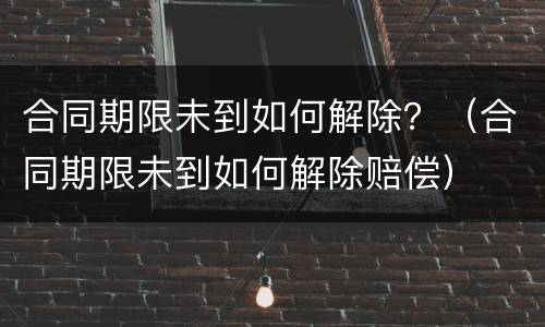合同期限未到如何解除？（合同期限未到如何解除赔偿）