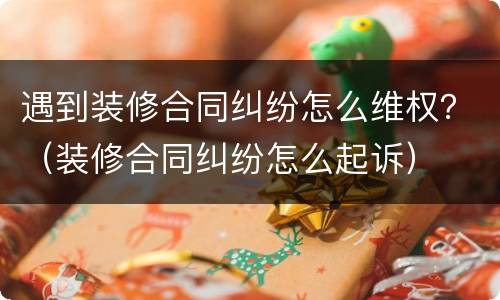 遇到装修合同纠纷怎么维权？（装修合同纠纷怎么起诉）