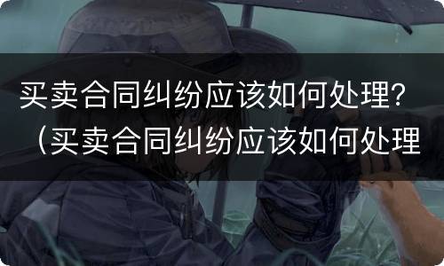 买卖合同纠纷应该如何处理？（买卖合同纠纷应该如何处理好）