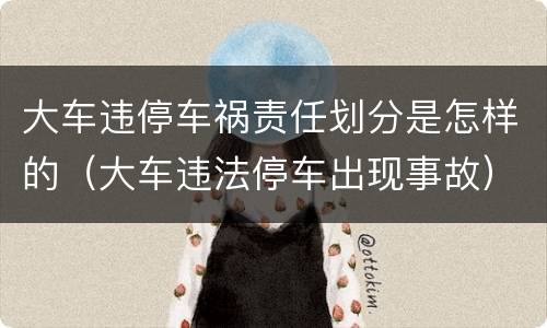 大车违停车祸责任划分是怎样的（大车违法停车出现事故）