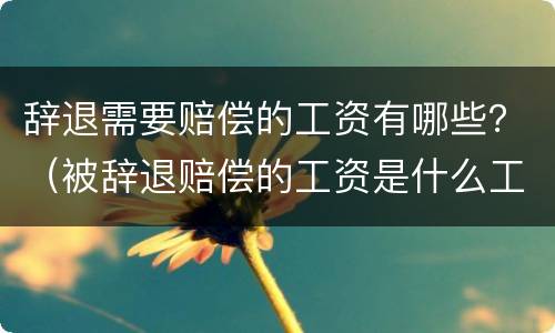 辞退需要赔偿的工资有哪些？（被辞退赔偿的工资是什么工资）