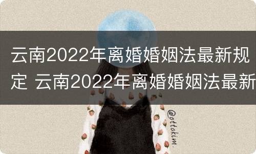 云南2022年离婚婚姻法最新规定 云南2022年离婚婚姻法最新规定视频