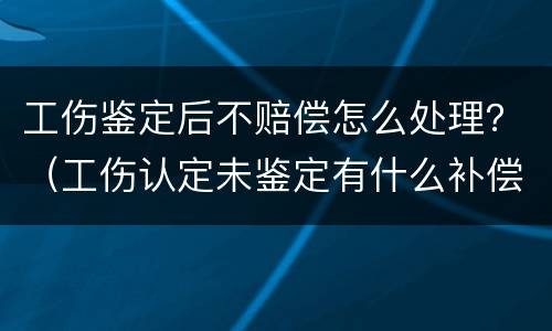 工伤鉴定后不赔偿怎么处理？（工伤认定未鉴定有什么补偿）