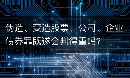 伪造、变造股票、公司、企业债券罪既遂会判得重吗？