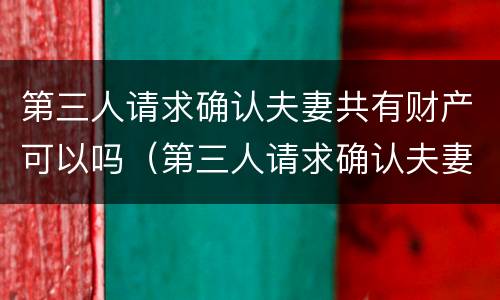 第三人请求确认夫妻共有财产可以吗（第三人请求确认夫妻共有财产可以吗法律）