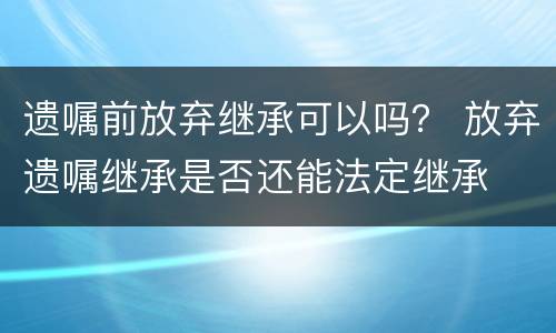 遗嘱前放弃继承可以吗？ 放弃遗嘱继承是否还能法定继承