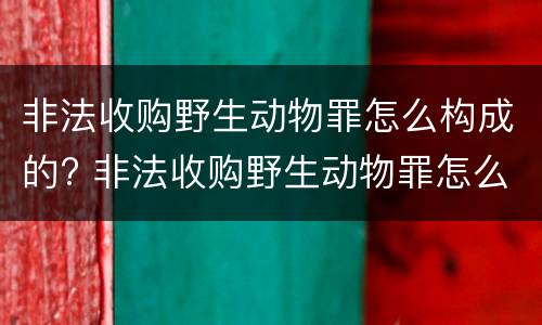 非法收购野生动物罪怎么构成的? 非法收购野生动物罪怎么构成的呢