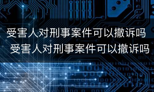 受害人对刑事案件可以撤诉吗 受害人对刑事案件可以撤诉吗法院