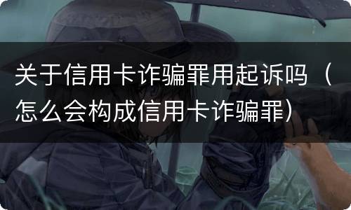 关于信用卡诈骗罪用起诉吗（怎么会构成信用卡诈骗罪）
