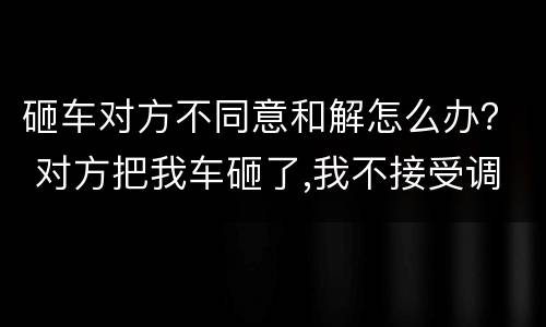 砸车对方不同意和解怎么办？ 对方把我车砸了,我不接受调解对方会受什么处罚