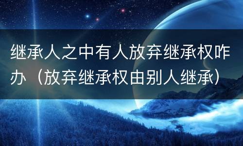 继承人之中有人放弃继承权咋办（放弃继承权由别人继承）