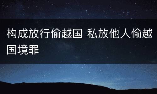 构成放行偷越国 私放他人偷越国境罪