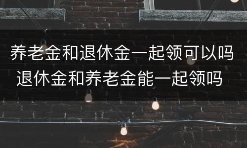 养老金和退休金一起领可以吗 退休金和养老金能一起领吗