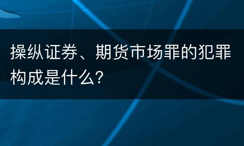 操纵证券、期货市场罪的犯罪构成是什么？