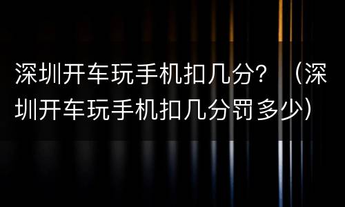 深圳开车玩手机扣几分？（深圳开车玩手机扣几分罚多少）