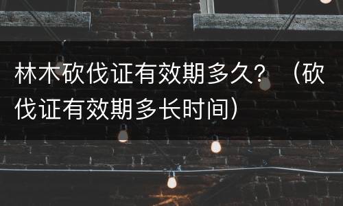 林木砍伐证有效期多久？（砍伐证有效期多长时间）