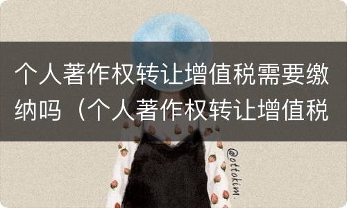个人著作权转让增值税需要缴纳吗（个人著作权转让增值税需要缴纳吗知乎）