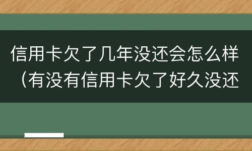 信用卡欠了几年没还会怎么样（有没有信用卡欠了好久没还的）
