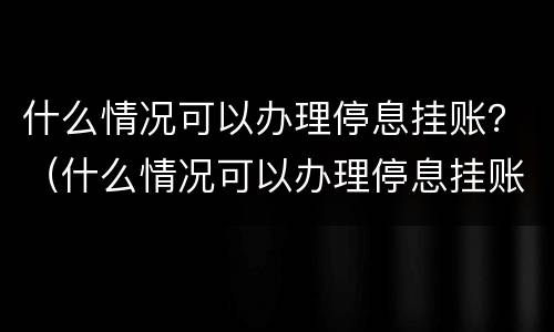 什么情况可以办理停息挂账？（什么情况可以办理停息挂账）