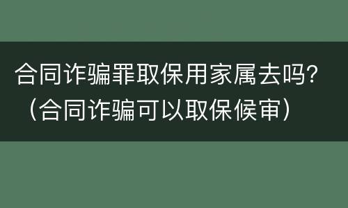 合同诈骗罪取保用家属去吗？（合同诈骗可以取保候审）