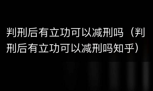 判刑后有立功可以减刑吗（判刑后有立功可以减刑吗知乎）