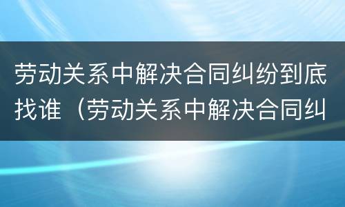 劳动关系中解决合同纠纷到底找谁（劳动关系中解决合同纠纷到底找谁负责）