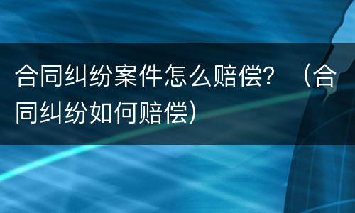 合同纠纷案件怎么赔偿？（合同纠纷如何赔偿）