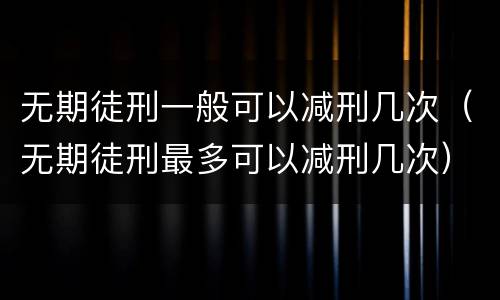 无期徒刑一般可以减刑几次（无期徒刑最多可以减刑几次）