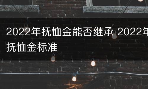 2022年抚恤金能否继承 2022年抚恤金标准