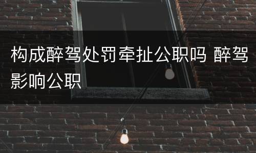 构成醉驾处罚牵扯公职吗 醉驾影响公职