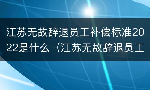 江苏无故辞退员工补偿标准2022是什么（江苏无故辞退员工补偿标准2022是什么时候发）