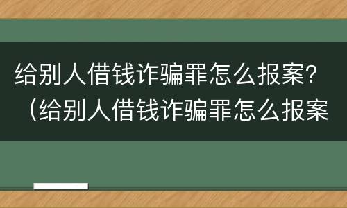 给别人借钱诈骗罪怎么报案？（给别人借钱诈骗罪怎么报案有效）