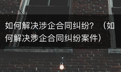 如何解决涉企合同纠纷？（如何解决涉企合同纠纷案件）