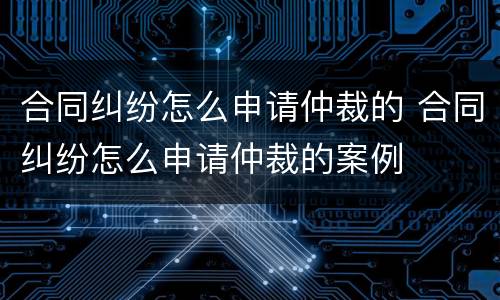 合同纠纷怎么申请仲裁的 合同纠纷怎么申请仲裁的案例