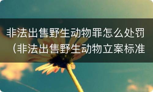 非法出售野生动物罪怎么处罚（非法出售野生动物立案标准）