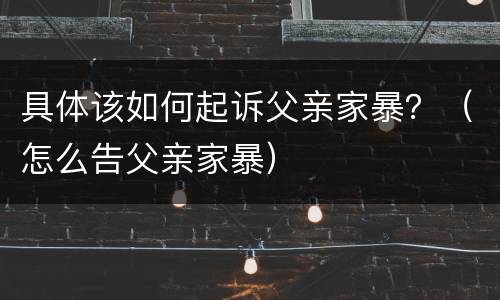 具体该如何起诉父亲家暴？（怎么告父亲家暴）