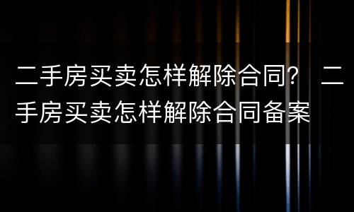 二手房买卖怎样解除合同？ 二手房买卖怎样解除合同备案