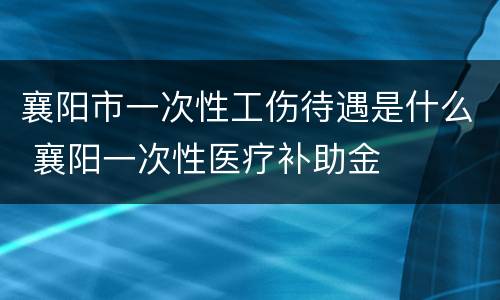 襄阳市一次性工伤待遇是什么 襄阳一次性医疗补助金