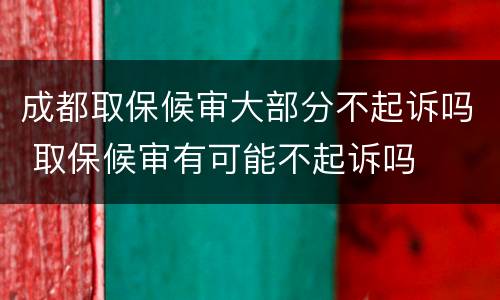成都取保候审大部分不起诉吗 取保候审有可能不起诉吗