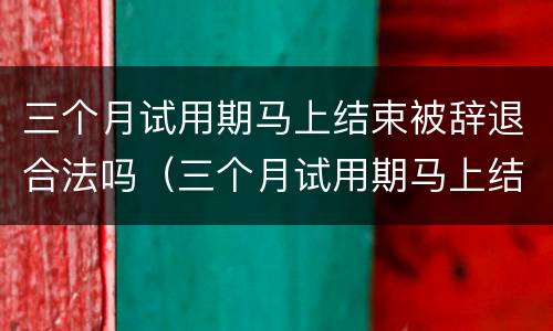 三个月试用期马上结束被辞退合法吗（三个月试用期马上结束被辞退概率大么）
