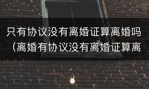 只有协议没有离婚证算离婚吗（离婚有协议没有离婚证算离婚吗）
