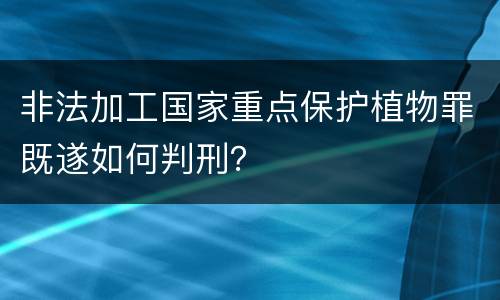 非法加工国家重点保护植物罪既遂如何判刑？